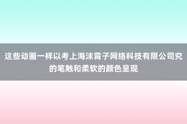 这些动画一样以考上海沫霄子网络科技有限公司究的笔触和柔软的颜色呈现